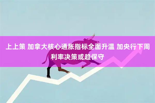 上上策 加拿大核心通胀指标全面升温 加央行下周利率决策或趋保守