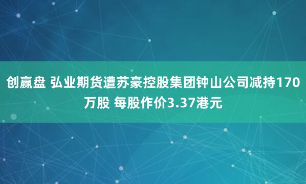 创赢盘 弘业期货遭苏豪控股集团钟山公司减持170万股 每股作价3.37港元