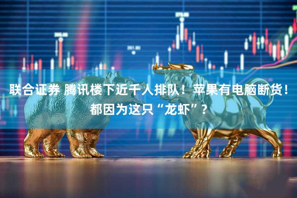 联合证券 腾讯楼下近千人排队！苹果有电脑断货！都因为这只“龙虾”？