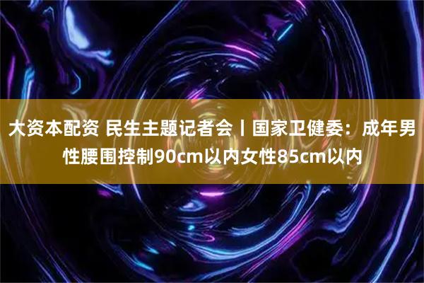 大资本配资 民生主题记者会丨国家卫健委：成年男性腰围控制90cm以内女性85cm以内