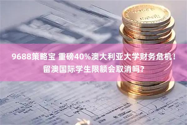 9688策略宝 重磅40%澳大利亚大学财务危机！留澳国际学生限额会取消吗？