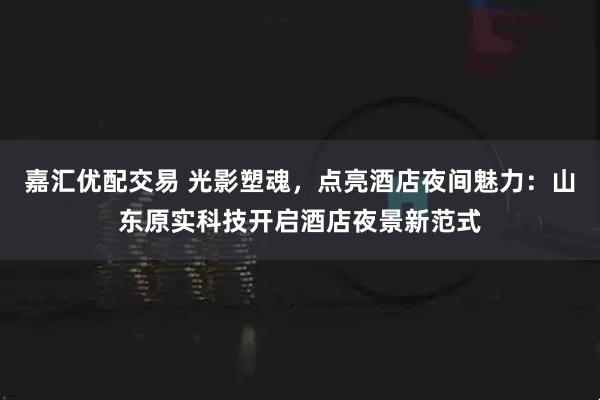 嘉汇优配交易 光影塑魂，点亮酒店夜间魅力：山东原实科技开启酒店夜景新范式