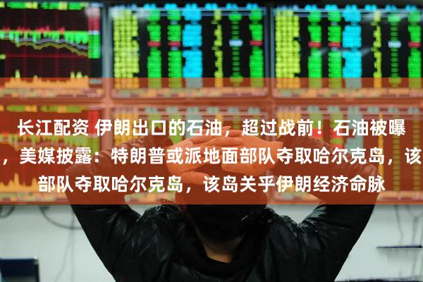 长江配资 伊朗出口的石油，超过战前！石油被曝是美国动武目的之一，美媒披露：特朗普或派地面部队夺取哈尔克岛，该岛关乎伊朗经济命脉