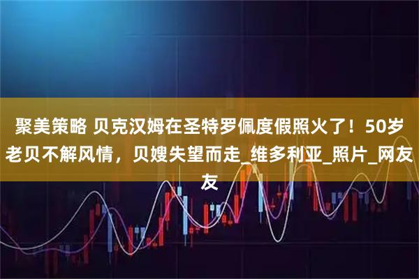 聚美策略 贝克汉姆在圣特罗佩度假照火了！50岁老贝不解风情，贝嫂失望而走_维多利亚_照片_网友