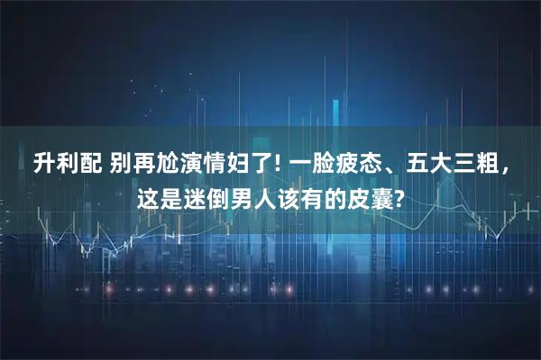 升利配 别再尬演情妇了! 一脸疲态、五大三粗，这是迷倒男人该有的皮囊?