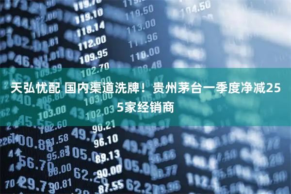 天弘忧配 国内渠道洗牌！贵州茅台一季度净减255家经销商