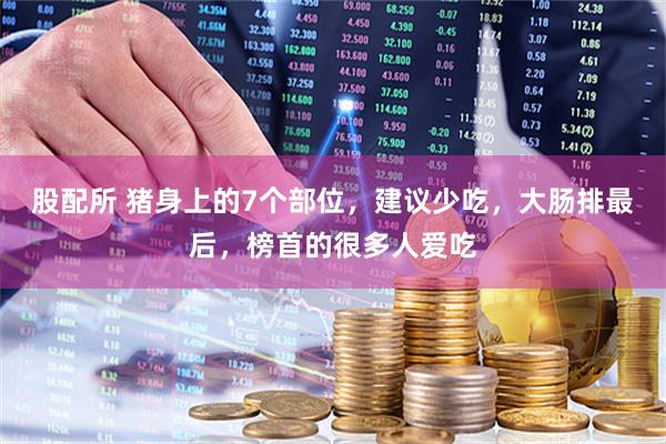 股配所 猪身上的7个部位，建议少吃，大肠排最后，榜首的很多人爱吃