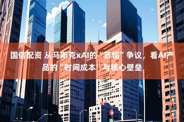 国信配资 从马斯克xAI的“蒸馏”争议，看AI产品的“时间成本”与核心壁垒