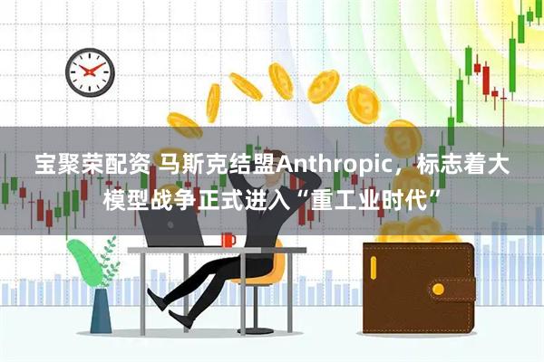 宝聚荣配资 马斯克结盟Anthropic，标志着大模型战争正式进入“重工业时代”