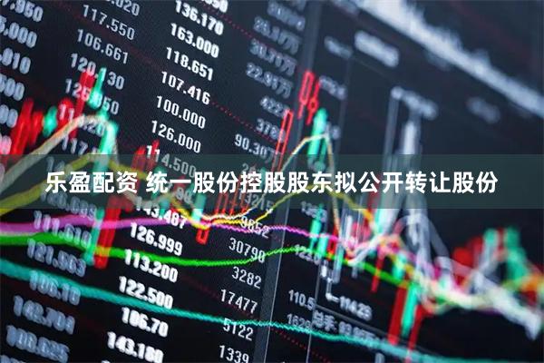 乐盈配资 统一股份控股股东拟公开转让股份