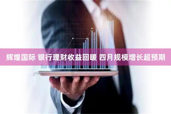 辉煌国际 银行理财收益回暖 四月规模增长超预期