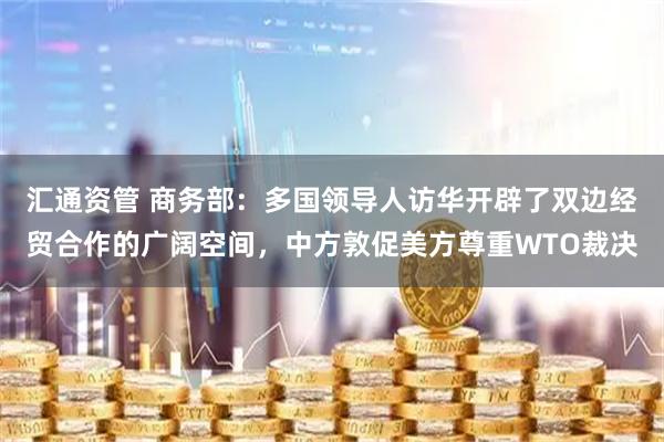 汇通资管 商务部：多国领导人访华开辟了双边经贸合作的广阔空间，中方敦促美方尊重WTO裁决