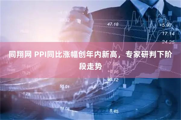 同翔网 PPI同比涨幅创年内新高，专家研判下阶段走势