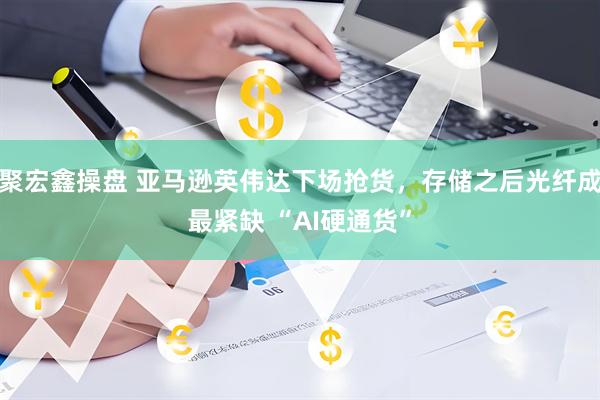 聚宏鑫操盘 亚马逊英伟达下场抢货，存储之后光纤成最紧缺 “AI硬通货”