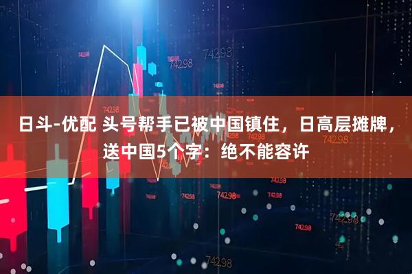 日斗-优配 头号帮手已被中国镇住,日高层摊牌,送中国5个字:绝不能容许