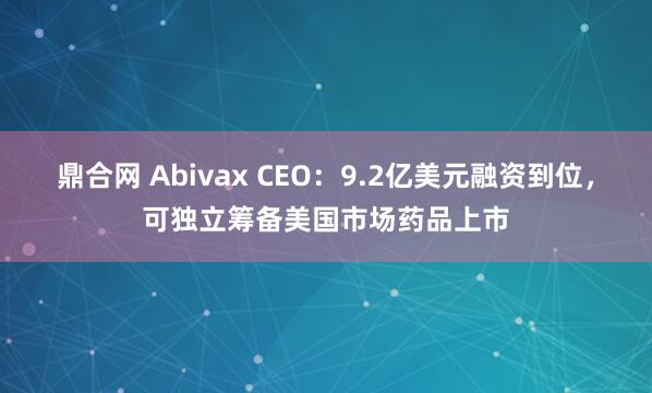 鼎合网 Abivax CEO:9.2亿美元融资到位,可独立筹备美国市场药品上市