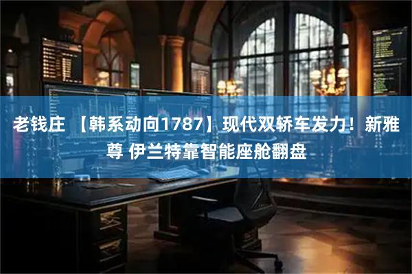 老钱庄 【韩系动向1787】现代双轿车发力!新雅尊 伊兰特靠智能座舱翻盘