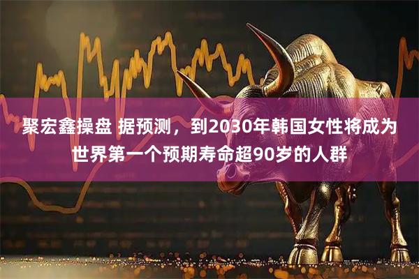 聚宏鑫操盘 据预测,到2030年韩国女性将成为世界第一个预期寿命超90岁的人群