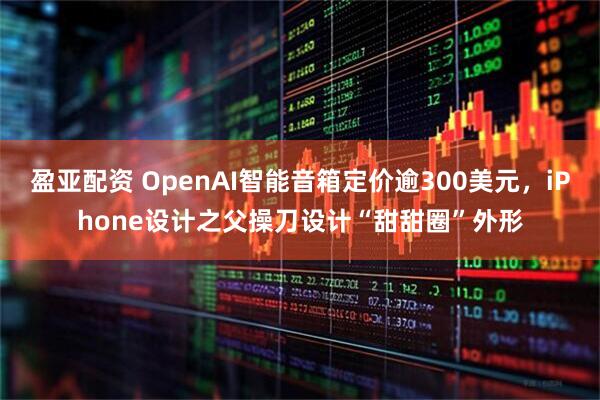 盈亚配资 OpenAI智能音箱定价逾300美元,iPhone设计之父操刀设计“甜甜圈”外形
