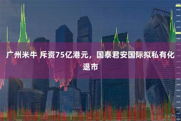 广州米牛 斥资75亿港元,国泰君安国际拟私有化退市