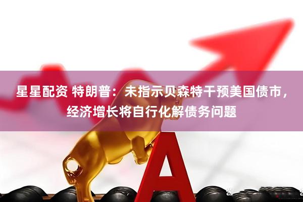 星星配资 特朗普：未指示贝森特干预美国债市，经济增长将自行化解债务问题