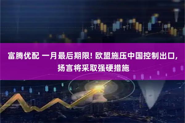 富腾优配 一月最后期限! 欧盟施压中国控制出口, 扬言将采取强硬措施