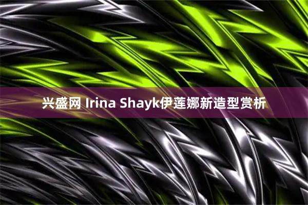 兴盛网 Irina Shayk伊莲娜新造型赏析